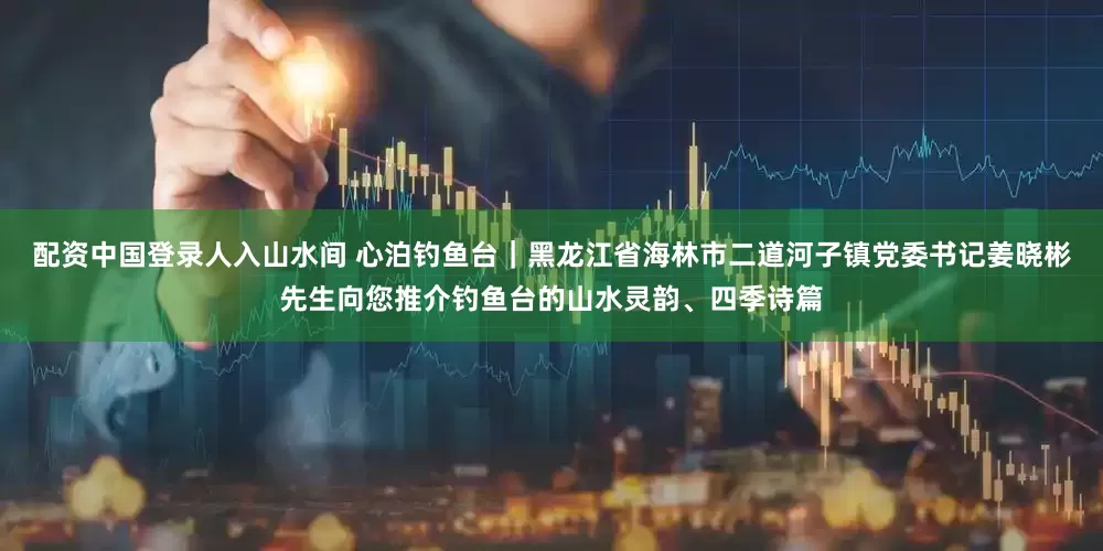 配资中国登录人入山水间 心泊钓鱼台｜黑龙江省海林市二道河子镇党委书记姜晓彬先生向您推介钓鱼台的山水灵韵、四季诗篇